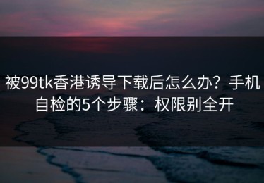 被99tk香港诱导下载后怎么办？手机自检的5个步骤：权限别全开