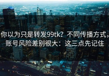 你以为只是转发99tk？不同传播方式，账号风险差别很大：这三点先记住
