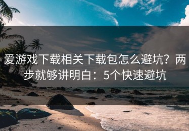 爱游戏下载相关下载包怎么避坑？两步就够讲明白：5个快速避坑