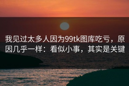 我见过太多人因为99tk图库吃亏，原因几乎一样：看似小事，其实是关键