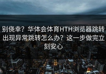 别侥幸？华体会体育HTH浏览器跳转出现异常跳转怎么办？这一步做完立刻安心
