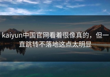 kaiyun中国官网看着很像真的，但一直跳转不落地这点太明显