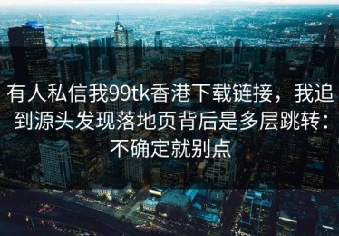 有人私信我99tk香港下载链接，我追到源头发现落地页背后是多层跳转：不确定就别点