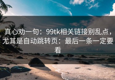 真心劝一句：99tk相关链接别乱点，尤其是自动跳转页：最后一条一定要看