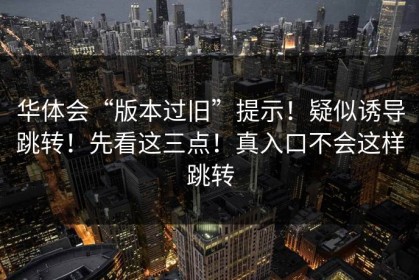 华体会“版本过旧”提示！疑似诱导跳转！先看这三点！真入口不会这样跳转