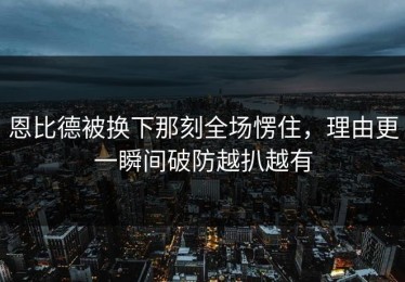 恩比德被换下那刻全场愣住，理由更一瞬间破防越扒越有