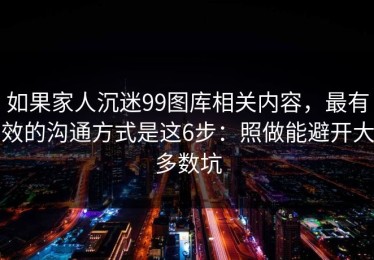 如果家人沉迷99图库相关内容，最有效的沟通方式是这6步：照做能避开大多数坑