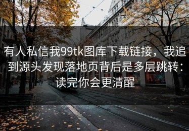 有人私信我99tk图库下载链接，我追到源头发现落地页背后是多层跳转：读完你会更清醒