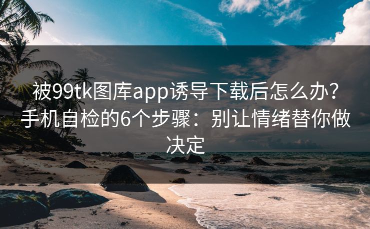 被99tk图库app诱导下载后怎么办？手机自检的6个步骤：别让情绪替你做决定