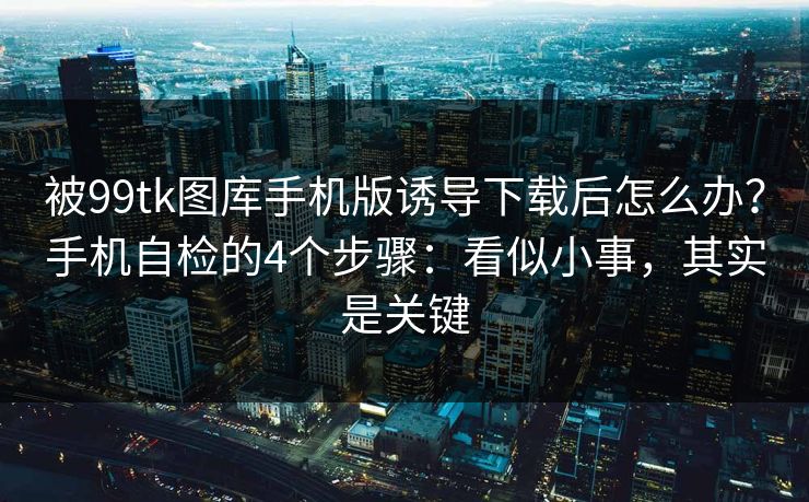 被99tk图库手机版诱导下载后怎么办？手机自检的4个步骤：看似小事，其实是关键