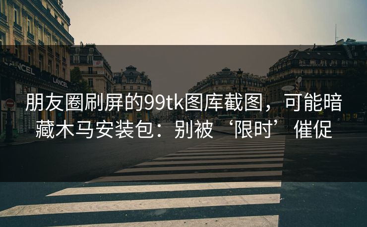 朋友圈刷屏的99tk图库截图,可能暗藏木马安装包:别被‘限时’催促 朋友圈刷屏的99tk图库截图,可能暗藏木马安装包:别被‘限时’催促