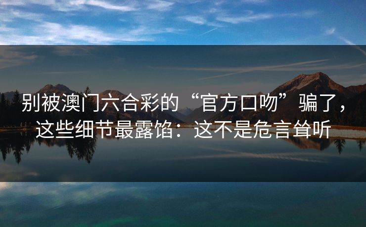 别被澳门六合彩的“官方口吻”骗了,这些细节最露馅:这不是危言耸听 别被澳门六合彩的“官方口吻”骗了,这些细节最露馅:这不是危言耸听