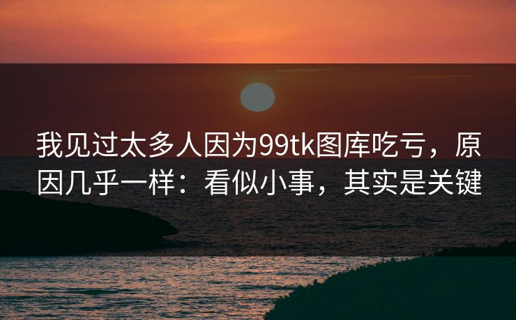 我见过太多人因为99tk图库吃亏,原因几乎一样:看似小事,其实是关键 我见过太多人因为99tk图库吃亏,原因几乎一样:看似小事,其实是关键