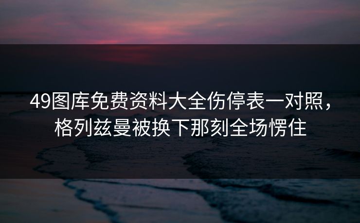 49图库免费资料大全伤停表一对照，格列兹曼被换下那刻全场愣住